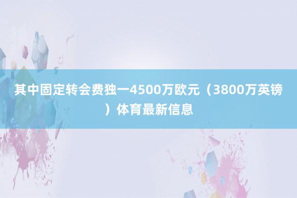 其中固定转会费独一4500万欧元(3800万英镑)体育最新信息