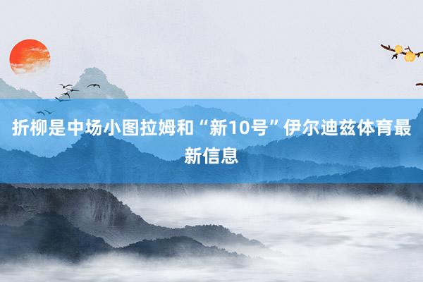折柳是中场小图拉姆和“新10号”伊尔迪兹体育最新信息