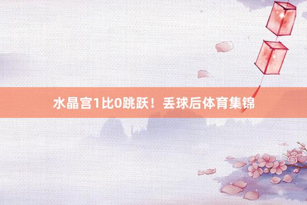 水晶宫1比0跳跃!丢球后体育集锦