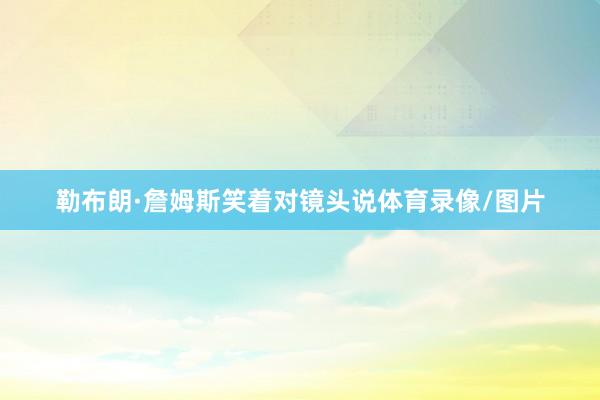 勒布朗·詹姆斯笑着对镜头说体育录像/图片
