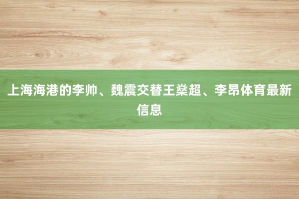上海海港的李帅、魏震交替王燊超、李昂体育最新信息
