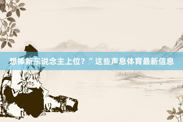 想捧新东说念主上位?”这些声息体育最新信息
