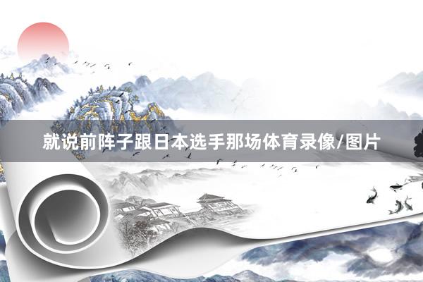 就说前阵子跟日本选手那场体育录像/图片