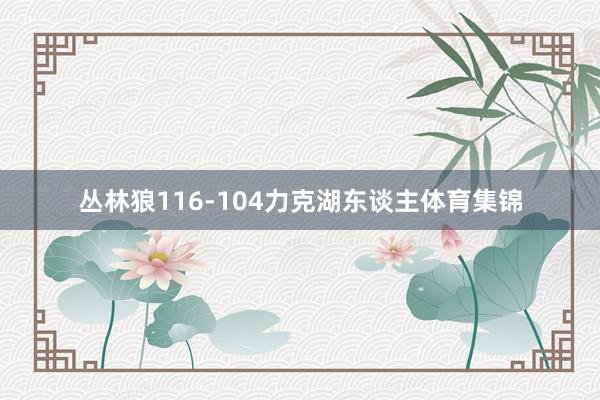 丛林狼116-104力克湖东谈主体育集锦