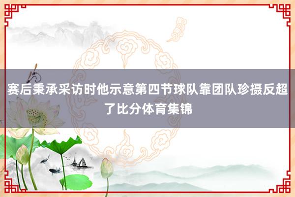 赛后秉承采访时他示意第四节球队靠团队珍摄反超了比分体育集锦