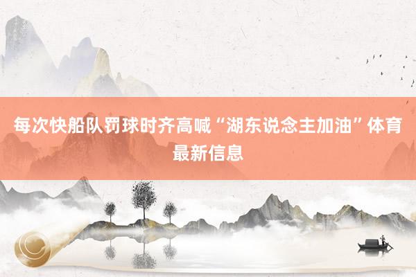 每次快船队罚球时齐高喊“湖东说念主加油”体育最新信息