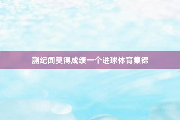 蒯纪闻莫得成绩一个进球体育集锦