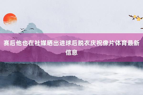 赛后他也在社媒晒出进球后脱衣庆祝像片体育最新信息