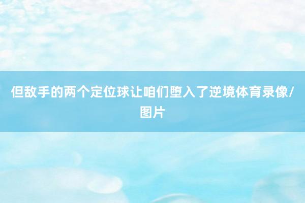 但敌手的两个定位球让咱们堕入了逆境体育录像/图片