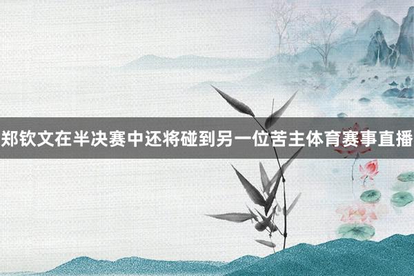 郑钦文在半决赛中还将碰到另一位苦主体育赛事直播