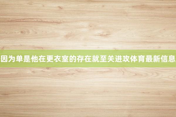 因为单是他在更衣室的存在就至关进攻体育最新信息