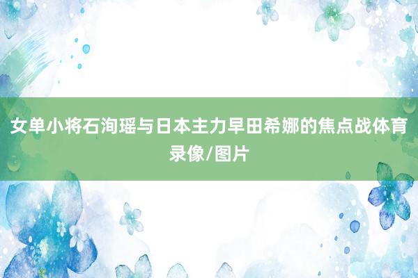 女单小将石洵瑶与日本主力早田希娜的焦点战体育录像/图片