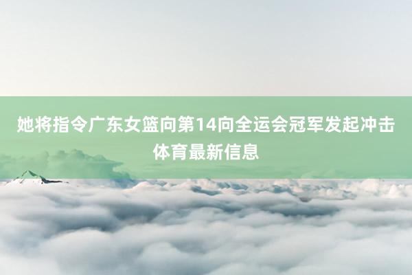 她将指令广东女篮向第14向全运会冠军发起冲击体育最新信息