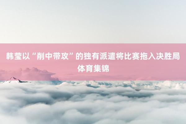韩莹以“削中带攻”的独有派遣将比赛拖入决胜局体育集锦