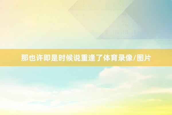 那也许即是时候说重逢了体育录像/图片