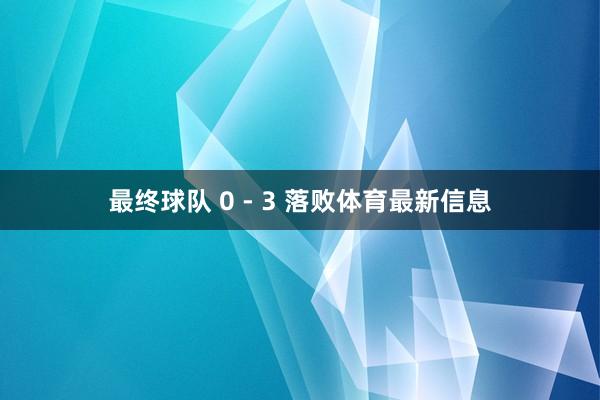 最终球队 0 - 3 落败体育最新信息
