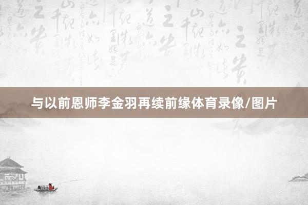 与以前恩师李金羽再续前缘体育录像/图片