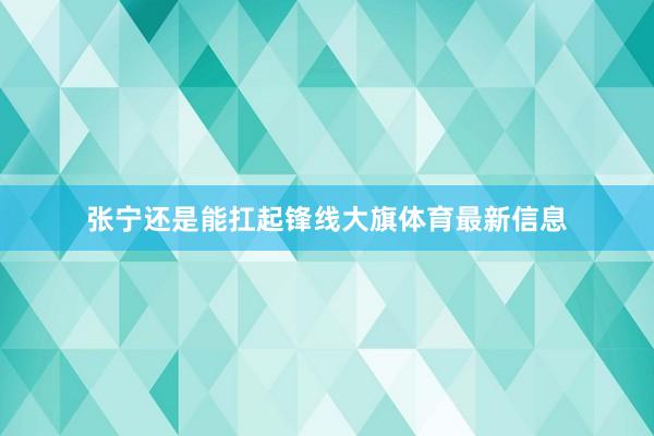 张宁还是能扛起锋线大旗体育最新信息