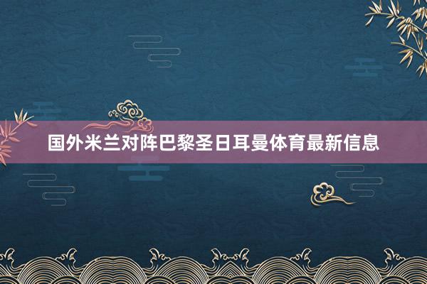 国外米兰对阵巴黎圣日耳曼体育最新信息