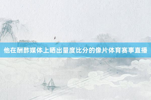 他在酬酢媒体上晒出量度比分的像片体育赛事直播