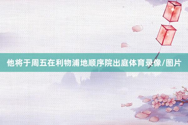 他将于周五在利物浦地顺序院出庭体育录像/图片