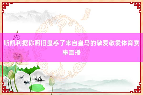 斯凯利据称照旧蛊惑了来自皇马的敬爱敬爱体育赛事直播