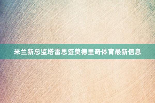 米兰新总监塔雷思签莫德里奇体育最新信息