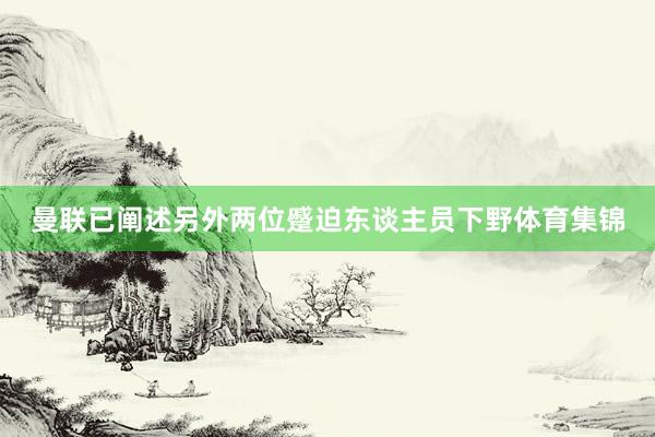 曼联已阐述另外两位蹙迫东谈主员下野体育集锦