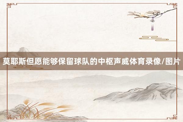 莫耶斯但愿能够保留球队的中枢声威体育录像/图片