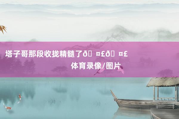 塔子哥那段收拢精髓了🤣🤣                            体育录像/图片