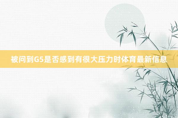 被问到G5是否感到有很大压力时体育最新信息