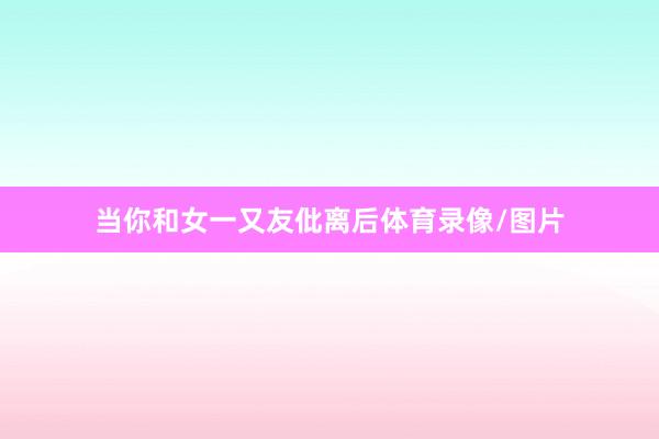 当你和女一又友仳离后体育录像/图片
