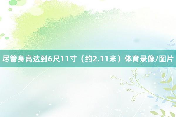 尽管身高达到6尺11寸（约2.11米）体育录像/图片