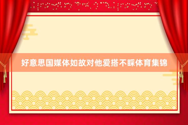 好意思国媒体如故对他爱搭不睬体育集锦