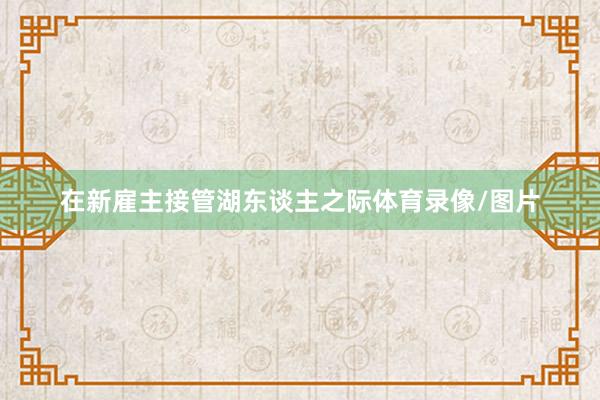 在新雇主接管湖东谈主之际体育录像/图片