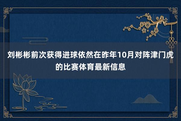 刘彬彬前次获得进球依然在昨年10月对阵津门虎的比赛体育最新信息