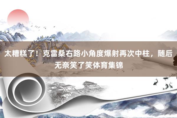 太糟糕了！克雷桑右路小角度爆射再次中柱，随后无奈笑了笑体育集锦
