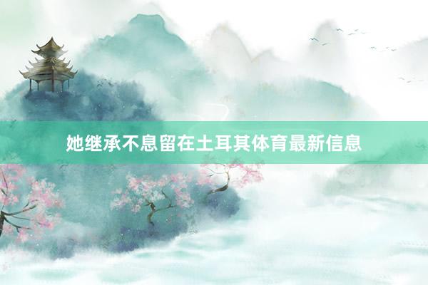 她继承不息留在土耳其体育最新信息