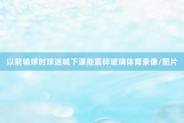 以前输球时球迷喊下课能震碎玻璃体育录像/图片