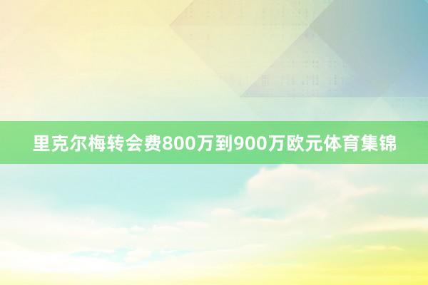里克尔梅转会费800万到900万欧元体育集锦