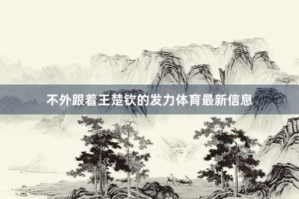不外跟着王楚钦的发力体育最新信息