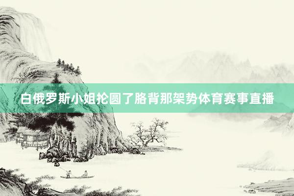 白俄罗斯小姐抡圆了胳背那架势体育赛事直播