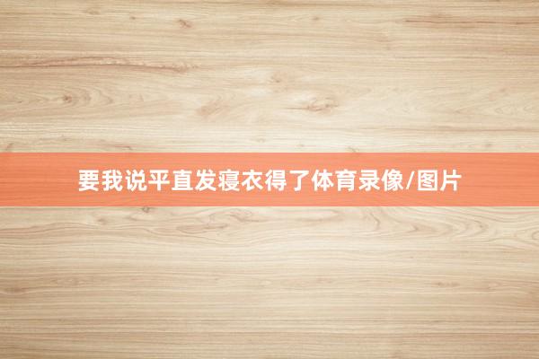 要我说平直发寝衣得了体育录像/图片