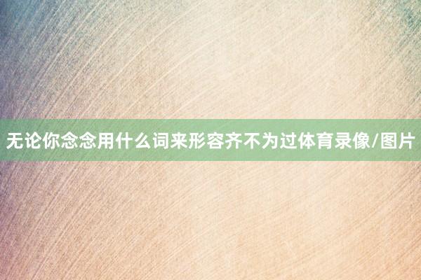 无论你念念用什么词来形容齐不为过体育录像/图片