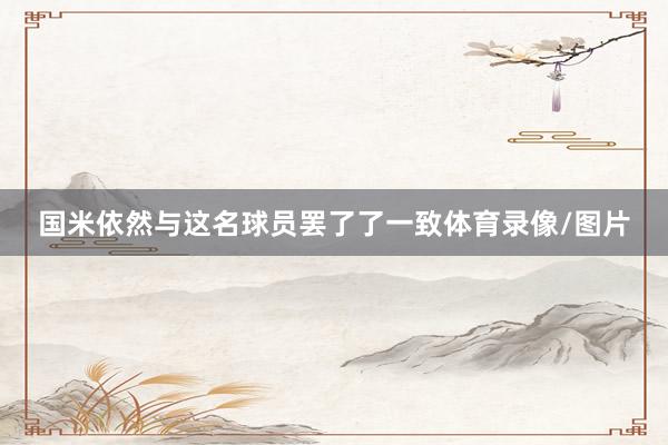 国米依然与这名球员罢了了一致体育录像/图片