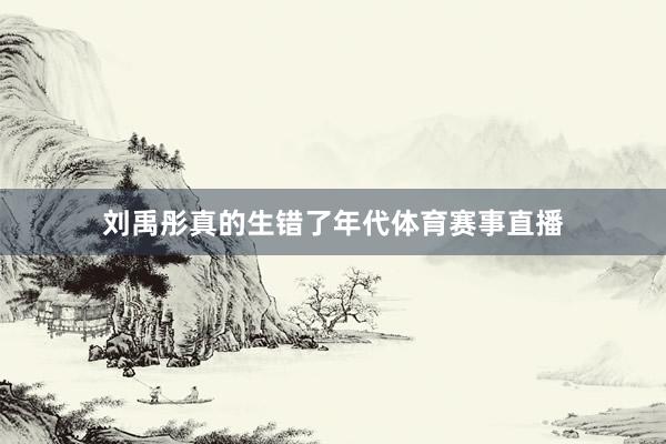 刘禹彤真的生错了年代体育赛事直播