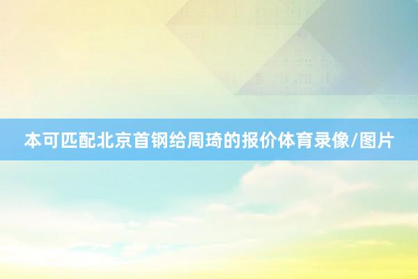 本可匹配北京首钢给周琦的报价体育录像/图片