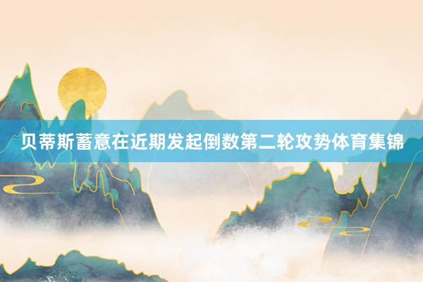 贝蒂斯蓄意在近期发起倒数第二轮攻势体育集锦