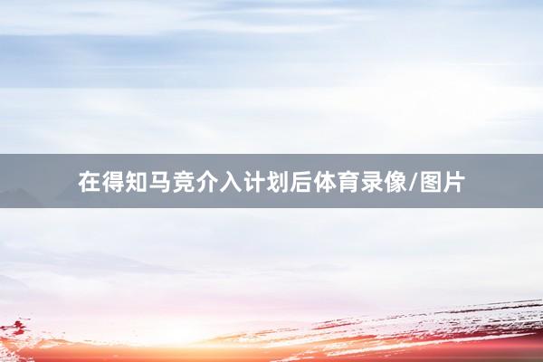 在得知马竞介入计划后体育录像/图片