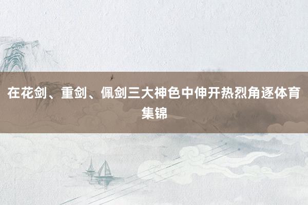 在花剑、重剑、佩剑三大神色中伸开热烈角逐体育集锦